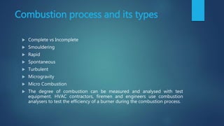 Combustion process and its types
 Complete vs Incomplete
 Smouldering
 Rapid
 Spontaneous
 Turbulent
 Microgravity
 Micro Combustion
 The degree of combustion can be measured and analysed with test
equipment. HVAC contractors, firemen and engineers use combustion
analysers to test the efficiency of a burner during the combustion process.
 