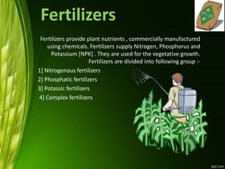 Fertilizers
Fertilizers provide plant nutrients , commercially manufactured
using chemicals. Fertilizers supply Nitrogen, Phosphorus and
Potassium [NPK] . They are used for the vegetative growth.
Fertilizers are divided into following group :-
1] Nitrogenous fertilizers
2] Phosphatic fertilizers
3] Potassic fertilizers
4] Complex fertilizers
 