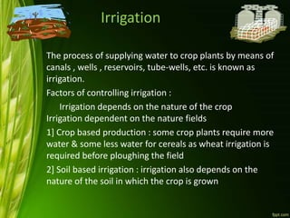 Irrigation
The process of supplying water to crop plants by means of
canals , wells , reservoirs, tube-wells, etc. is known as
irrigation.
Factors of controlling irrigation :
Irrigation depends on the nature of the crop
Irrigation dependent on the nature fields
1] Crop based production : some crop plants require more
water & some less water for cereals as wheat irrigation is
required before ploughing the field
2] Soil based irrigation : irrigation also depends on the
nature of the soil in which the crop is grown
 