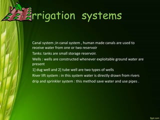 Irrigation systems
Canal system ;in canal system , human made canals are used to
receive water from one or two reservoir
Tanks: tanks are small storage reservoir.
Wells : wells are constructed whenever exploitable ground water are
present
1] dug well and 2] tube well are two types of wells
River lift system : in this system water is directly drawn from rivers
drip and sprinkler system : this method save water and use pipes .
 