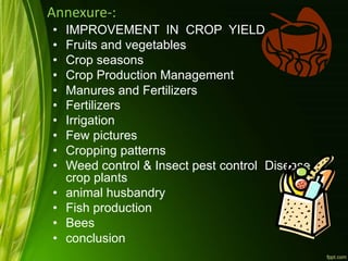 Annexure-:
• IMPROVEMENT IN CROP YIELD
• Fruits and vegetables
• Crop seasons
• Crop Production Management
• Manures and Fertilizers
• Fertilizers
• Irrigation
• Few pictures
• Cropping patterns
• Weed control & Insect pest control Disease of
crop plants
• animal husbandry
• Fish production
• Bees
• conclusion
 