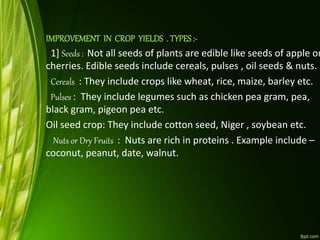 IMPROVEMENT IN CROP YIELDS . TYPES:-
1] Seeds : Not all seeds of plants are edible like seeds of apple or
cherries. Edible seeds include cereals, pulses , oil seeds & nuts.
Cereals : They include crops like wheat, rice, maize, barley etc.
Pulses : They include legumes such as chicken pea gram, pea,
black gram, pigeon pea etc.
Oil seed crop: They include cotton seed, Niger , soybean etc.
Nuts or Dry Fruits : Nuts are rich in proteins . Example include –
coconut, peanut, date, walnut.
 