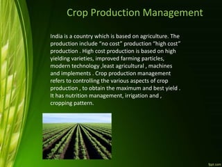 Crop Production Management
India is a country which is based on agriculture. The
production include “no cost” production “high cost”
production . High cost production is based on high
yielding varieties, improved farming particles,
modern technology ,least agricultural , machines
and implements . Crop production management
refers to controlling the various aspects of crop
production , to obtain the maximum and best yield .
It has nutrition management, irrigation and ,
cropping pattern.
 