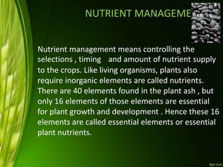 NUTRIENT MANAGEMENT
Nutrient management means controlling the
selections , timing and amount of nutrient supply
to the crops. Like living organisms, plants also
require inorganic elements are called nutrients.
There are 40 elements found in the plant ash , but
only 16 elements of those elements are essential
for plant growth and development . Hence these 16
elements are called essential elements or essential
plant nutrients.
,
 