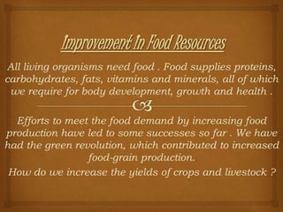 All living organisms need food . Food supplies proteins,
carbohydrates, fats, vitamins and minerals, all of which
we require for body development, growth and health .
Efforts to meet the food demand by increasing food
production have led to some successes so far . We have
had the green revolution, which contributed to increased
food-grain production.
How do we increase the yields of crops and livestock ?
 