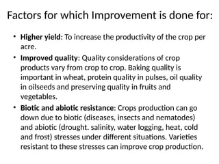 Factors for which Improvement is done for:
• Higher yield: To increase the productivity of the crop per
acre.
• Improved quality: Quality considerations of crop
products vary from crop to crop. Baking quality is
important in wheat, protein quality in pulses, oil quality
in oilseeds and preserving quality in fruits and
vegetables.
• Biotic and abiotic resistance: Crops production can go
down due to biotic (diseases, insects and nematodes)
and abiotic (drought. salinity, water logging, heat, cold
and frost) stresses under different situations. Varieties
resistant to these stresses can improve crop production.
 