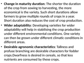 • Change in maturity duration: The shorter the duration
of the crop from sowing to harvesting, the more
economical is the variety. Such short durations allow
farmers to grow multiple rounds of crops in a year.
Short duration also reduces the cost of crop production.
• Wider adaptability: Developing varieties for wider
adaptability will help in stabilising the crop production
under different environmental conditions. One variety
can then be grown under different climatic conditions in
different areas.
• Desirable agronomic characteristics: Tallness and
profuse branching are desirable characters for fodder
crops.Dwarfness is desired in cereals, so that less
nutrients are consumed by these crops.
 