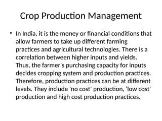 Crop Production Management
• In India, it is the money or financial conditions that
allow farmers to take up different farming
practices and agricultural technologies. There is a
correlation between higher inputs and yields.
Thus, the farmer's purchasing capacity for inputs
decides cropping system and production practices.
Therefore, production practices can be at different
levels. They include 'no cost' production, 'low cost'
production and high cost production practices.
 