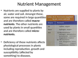 Nutrient Management
• Nutrients are supplied to plants by
air, water and soil. Amongst these,
some are required in large quantities
and are therefore called macro-
nutrients. The other nutrients are
used by plants in small quantities
and are therefore called micro-
nutrients.
• Deficiency of these nutrients affects
physiological processes in plants
including reproduction, growth and
susceptibility (affected by
something) to diseases.
 