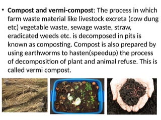 • Compost and vermi-compost: The process in which
farm waste material like livestock excreta (cow dung
etc) vegetable waste, sewage waste, straw,
eradicated weeds etc. is decomposed in pits is
known as composting. Compost is also prepared by
using earthworms to hasten(speedup) the process
of decomposition of plant and animal refuse. This is
called vermi compost.
 