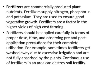 • Fertilizers are commercially produced plant
nutrients. Fertilizers supply nitrogen, phosphorus
and potassium. They are used to ensure good
vegetative growth. Fertilizers are a factor in the
higher yields of high-cost farming.
• Fertilizers should be applied carefully in terms of
proper dose, time, and observing pre and post-
application precautions for their complete
utilisation. For example, sometimes fertilizers get
washed away due to excessive irrigation and are
not fully absorbed by the plants. Continuous use
of fertilizers in an area can destroy soil fertility.
 
