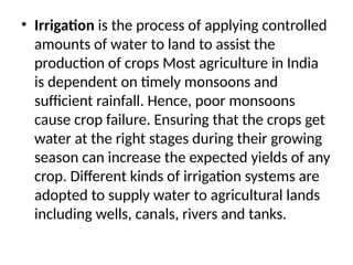 • Irrigation is the process of applying controlled
amounts of water to land to assist the
production of crops Most agriculture in India
is dependent on timely monsoons and
sufficient rainfall. Hence, poor monsoons
cause crop failure. Ensuring that the crops get
water at the right stages during their growing
season can increase the expected yields of any
crop. Different kinds of irrigation systems are
adopted to supply water to agricultural lands
including wells, canals, rivers and tanks.
 