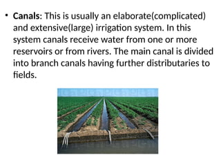 • Canals: This is usually an elaborate(complicated)
and extensive(large) irrigation system. In this
system canals receive water from one or more
reservoirs or from rivers. The main canal is divided
into branch canals having further distributaries to
fields.
 