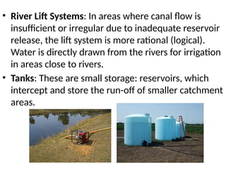 • River Lift Systems: In areas where canal flow is
insufficient or irregular due to inadequate reservoir
release, the lift system is more rational (logical).
Water is directly drawn from the rivers for irrigation
in areas close to rivers.
• Tanks: These are small storage: reservoirs, which
intercept and store the run-off of smaller catchment
areas.
 