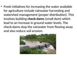• Fresh initiatives for increasing the water available
for agriculture include rainwater harvesting and
watershed management (proper distribution). This
involves building check-dams (small dam) which
lead to an increase in ground water levels. The
check-dams stop the rainwater from flowing away
and also reduce soil erosion.
 