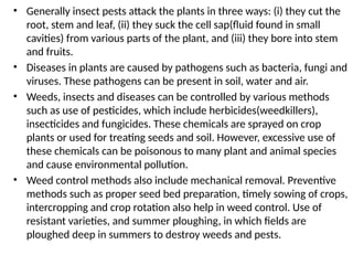 • Generally insect pests attack the plants in three ways: (i) they cut the
root, stem and leaf, (ii) they suck the cell sap(fluid found in small
cavities) from various parts of the plant, and (iii) they bore into stem
and fruits.
• Diseases in plants are caused by pathogens such as bacteria, fungi and
viruses. These pathogens can be present in soil, water and air.
• Weeds, insects and diseases can be controlled by various methods
such as use of pesticides, which include herbicides(weedkillers),
insecticides and fungicides. These chemicals are sprayed on crop
plants or used for treating seeds and soil. However, excessive use of
these chemicals can be poisonous to many plant and animal species
and cause environmental pollution.
• Weed control methods also include mechanical removal. Preventive
methods such as proper seed bed preparation, timely sowing of crops,
intercropping and crop rotation also help in weed control. Use of
resistant varieties, and summer ploughing, in which fields are
ploughed deep in summers to destroy weeds and pests.
 