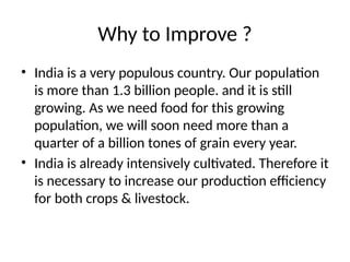 Why to Improve ?
• India is a very populous country. Our population
is more than 1.3 billion people. and it is still
growing. As we need food for this growing
population, we will soon need more than a
quarter of a billion tones of grain every year.
• India is already intensively cultivated. Therefore it
is necessary to increase our production efficiency
for both crops & livestock.
 
