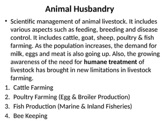 • Scientific management of animal livestock. It includes
various aspects such as feeding, breeding and disease
control. It includes cattle, goat, sheep, poultry & fish
farming. As the population increases, the demand for
milk, eggs and meat is also going up. Also, the growing
awareness of the need for humane treatment of
livestock has brought in new limitations in livestock
farming.
1. Cattle Farming
2. Poultry Farming (Egg & Broiler Production)
3. Fish Production (Marine & Inland Fisheries)
4. Bee Keeping
Animal Husbandry
 