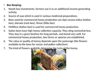 • Bee Keeping:
1. Needs low investments, farmers use it as an additional income generating
activity.
2. Source of wax which is used in various medicinal preparations.
3. Bees used for commercial honey production are Apis cerana indica (Indian
bee), dorsata (rock bee), florae (little bee)
4. Mellifera (Italian bee) is used for commercial honey production.
5. Italian bees have high honey collection capacity. They sting somewhat less.
They stay in a given beehive for long periods, and breed very well. For
commercial honey production, bee farms or apiaries are established.
6. The value or quality of honey depends upon the pasturage (the flowers
available to the bees for nectar and pollen collection).
7. The kind of flowers available determine the taste of the honey.
 