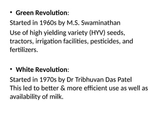 • Green Revolution:
Started in 1960s by M.S. Swaminathan
Use of high yielding variety (HYV) seeds,
tractors, irrigation facilities, pesticides, and
fertilizers.
• White Revolution:
Started in 1970s by Dr Tribhuvan Das Patel
This led to better & more efficient use as well as
availability of milk.
 