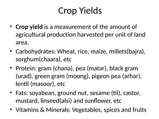 Crop Yields
• Crop yield is a measurement of the amount of
agricultural production harvested per unit of land
area.
• Carbohydrates: Wheat, rice, maize, millets(bajra),
sorghum(chaara), etc
• Protein: gram (chana), pea (matar), black gram
(urad), green gram (moong), pigeon pea (arhar),
lentil (masoor), etc
• Fats: soyabean, ground nut, sesame (til), castor,
mustard, linseed(alsi) and sunflower, etc
• Vitamins & Minerals: Vegetables, spices and fruits
 