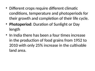 • Different crops require different climatic
conditions, temperature and photoperiods for
their growth and completion of their life cycle.
• Photoperiod: Duration of Sunlight or Day
length
• In India there has been a four times increase
in the production of food grains from 1952 to
2010 with only 25% increase in the cultivable
land area.
 