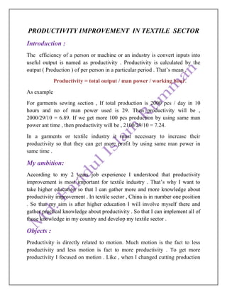 PRODUCTIVITY IMPROVEMENT IN TEXTILE SECTOR
Introduction :
The efficiency of a person or machine or an industry is convert inputs into
useful output is named as productivity . Productivity is calculated by the
output ( Production ) of per person in a particular period . That’s mean ,
Productivity = total output / man power / working hour.
As example
For garments sewing section , If total production is 2000 pcs / day in 10
hours and no of man power used is 29. Then productivity will be ,
2000/29/10 = 6.89. If we get more 100 pcs production by using same man
power ant time , then productivity will be , 2100/29/10 = 7.24.
In a garments or textile industry it must necessary to increase their
productivity so that they can get more profit by using same man power in
same time .
My ambition:
According to my 2 years job experience I understood that productivity
improvement is most important for textile industry . That’s why I want to
take higher education so that I can gather more and more knowledge about
productivity improvement . In textile sector , China is in number one position
. So that my aim is after higher education I will involve myself there and
gather practical knowledge about productivity . So that I can implement all of
those knowledge in my country and develop my textile sector .
Objects :
Productivity is directly related to motion. Much motion is the fact to less
productivity and less motion is fact to more productivity . To get more
productivity I focused on motion . Like , when I changed cutting production
 