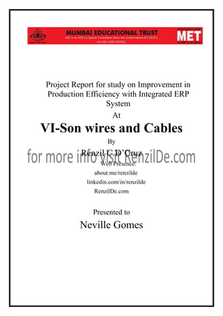 Project Report for study on Improvement in
Production Efficiency with Integrated ERP
System
At

VI-Son wires and Cables
By

Renzil C.D’Cruz
Web Presence:
about.me/renzilde
linkedin.com/in/renzilde
RenzilDe.com

Presented to

Neville Gomes

 