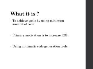 What it is ?
• To achieve goals by using minimum
amount of code.
• Primary motivation is to increase ROI.
• Using automatic code generation tools.