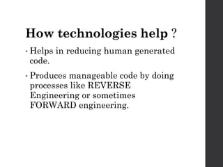 How technologies help ?
• Helps in reducing human generated
code.
• Producesmanageable code by doing
processes like REVERSE
Engineering or sometimes
FORWARD engineering.