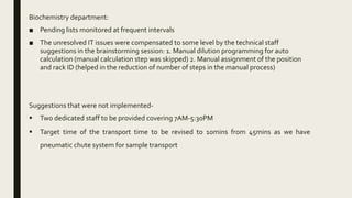 Biochemistry department:
■ Pending lists monitored at frequent intervals
■ The unresolved IT issues were compensated to some level by the technical staff
suggestions in the brainstorming session: 1. Manual dilution programming for auto
calculation (manual calculation step was skipped) 2. Manual assignment of the position
and rack ID (helped in the reduction of number of steps in the manual process)
Suggestions that were not implemented-
 Two dedicated staff to be provided covering 7AM-5:30PM
 Target time of the transport time to be revised to 10mins from 45mins as we have
pneumatic chute system for sample transport
 