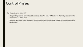 For the sustenance of theTAT
 The pending tests list is monitored twice daily at 11 AM and 4 PM by the biochemistry department to
control theTAT of the tests.
 Monthly TAT review in the laboratory quality meeting and quarterly TAT review by the hospital quality
department.
Control Phase:
 