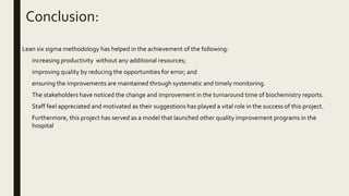 Conclusion:
Lean six sigma methodology has helped in the achievement of the following:
 increasing productivity without any additional resources;
 improving quality by reducing the opportunities for error; and
 ensuring the improvements are maintained through systematic and timely monitoring.
 The stakeholders have noticed the change and improvement in the turnaround time of biochemistry reports.
 Staff feel appreciated and motivated as their suggestions has played a vital role in the success of this project.
 Furthermore, this project has served as a model that launched other quality improvement programs in the
hospital
 
