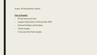 Scope: All biochemistry reports
Out of bounds:
- IP and outsourced tests
- samples billed before 6AM and after 4PM
- National holidays and Sundays
- Timed samples
- Urine and other fluid samples
 