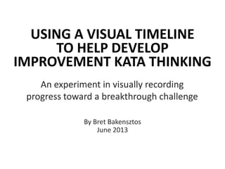 USING A VISUAL TIMELINE
TO HELP DEVELOP
IMPROVEMENT KATA THINKING
An experiment in visually recording
progress toward a breakthrough challenge
By Bret Bakensztos
June 2013
 