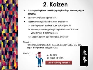 2. Kaizen 
• Proses peningkatan bertahap yang hasilnya bersifat jangka 
panjang. 
• Kaizen VS Inovasi negara Barat 
• Tujuan: meningkatkan business excellence 
a. Meningkatkan kualitas SDM bukan jumlah. 
b. Kemampuan menghilangkan pemborosan 8 Waste 
nnnnniyang terjadi di dalam proses. 
c. 5S (seiri, seiton, seiso,seiketsu, shitsuke) 
Jenis training berbeda 
Syarat : 
Perlu menghilangkan GAP masalah dengan SDCA, lalu baru 
dapat ditingkatkan dengan PDCA. 
Contoh : 
 
