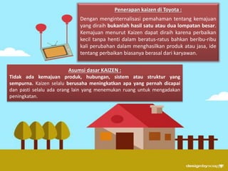 Penerapan kaizen di Toyota : 
Dengan menginternalisasi pemahaman tentang kemajuan 
yang diraih bukanlah hasil satu atau dua lompatan besar. 
Kemajuan menurut Kaizen dapat diraih karena perbaikan 
kecil tanpa henti dalam beratus-ratus bahkan beribu-ribu 
kali perubahan dalam menghasilkan produk atau jasa, ide 
tentang perbaikan biasanya berasal dari karyawan. 
Asumsi dasar KAIZEN : 
Tidak ada kemajuan produk, hubungan, sistem atau struktur yang 
sempurna. Kaizen selalu berusaha meningkatkan apa yang pernah dicapai 
dan pasti selalu ada orang lain yang menemukan ruang untuk mengadakan 
peningkatan. 
 