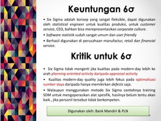 Keuntungan 6σ 
• Six Sigma adalah konsep yang sangat fleksible, dapat digunakan 
oleh statistical engineer untuk kualitas produksi, untuk customer 
service, CEO, bahkan bisa merepresentasikan corporate culture. 
• Software statistik sudah sangat umum dan user friendly 
• Berhasil digunakan di perusahaan manufactur, retail dan financial 
service. 
Kritik untuk 6σ 
• Six Sigma tidak mengerti jika kualitas pada modern-day lebih ke 
arah planning-oriented activity daripada appraisal activity 
• Kualitas modern-day quality juga lebih fokus pada optimalisasi 
sumber daya daripada hanya memikirkan defects saja. 
• Walaupun menggunakan metode Six Sigma contohnya training 
SDM untuk mengoperasikan alat spesifik, hasilnya belum tentu akan 
baik , jika personil tersebut tidak berkompeten. 
Digunakan oleh: Bank Mandiri & PLN 
 