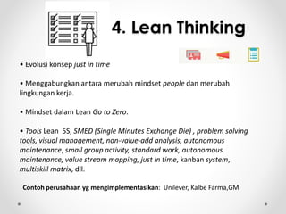4. Lean Thinking 
• Evolusi konsep just in time 
• Menggabungkan antara merubah mindset people dan merubah 
lingkungan kerja. 
• Mindset dalam Lean Go to Zero. 
• Tools Lean 5S, SMED (Single Minutes Exchange Die) , problem solving 
tools, visual management, non-value-add analysis, autonomous 
maintenance, small group activity, standard work, autonomous 
maintenance, value stream mapping, just in time, kanban system, 
multiskill matrix, dll. 
Contoh perusahaan yg mengimplementasikan: Unilever, Kalbe Farma,GM 
 