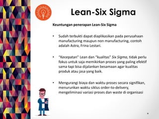 Lean-Six Sigma 
Keuntungan penerapan Lean-Six Sigma 
• Sudah terbukti dapat diaplikasikan pada perusahaan 
manufacturing maupun non manufacturing, contoh 
adalah Astra, Frina Lestari. 
• “Kecepatan” Lean dan “kualitas” Six Sigma, tidak perlu 
fokus untuk saja memikirkan proses yang paling efektif 
sama tapi bisa dijalankan besamaan agar kualitas 
produk atau jasa yang baik. 
• Mengurangi biaya dan waktu proses secara signifikan, 
menurunkan waktu siklus order-to-delivery, 
mengeliminasi variasi proses dan waste di organisasi 
 