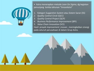 Implementasi • Astra menerapkan Lean-metode 6 Lean-Sigma Six Sigma, dg kegiatan 
penunjang lomba tahunan “InnovAstra” 
1. Kategori Suggestion System atau Sistem Saran (SS) 
2. Quality Control Circle (QCC) 
3. Quality Control Project (QCP) 
4. Business Performance Improvement (BPI) 
5. Value Chain Innovation (VCI) 
Hasil: proyek improvement ,inovasi , meningkatkan sinergi 
pada seluruh perusahaan di dalam Grup Astra. 
 