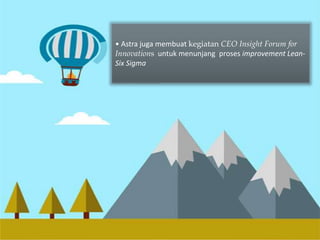 Implementasi Lean-6 Sigma 
• Astra juga membuat kegiatan CEO Insight Forum for 
Innovations untuk menunjang proses improvement Lean- 
Six Sigma 
 