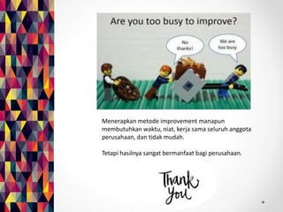 Menerapkan metode improvement manapun 
membutuhkan waktu, niat, kerja sama seluruh anggota 
perusahaan, dan tidak mudah. 
Tetapi hasilnya sangat bermanfaat bagi perusahaan. 
