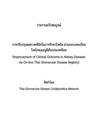 รายงานฉบับสมบูรณ์
การปรับปรุงผลทางคลินิกในการรักษาโรคไต ผ่านระบบทะเบียน
โรคโกลเมอรูลัสในประเทศไทย
(Improvement of Clinical Outcome in Kidney Diseases
via On-line Thai Glomerular Disease Registry)
จัดทาโดย
Thai Glomerular Disease Collaborative Network
 