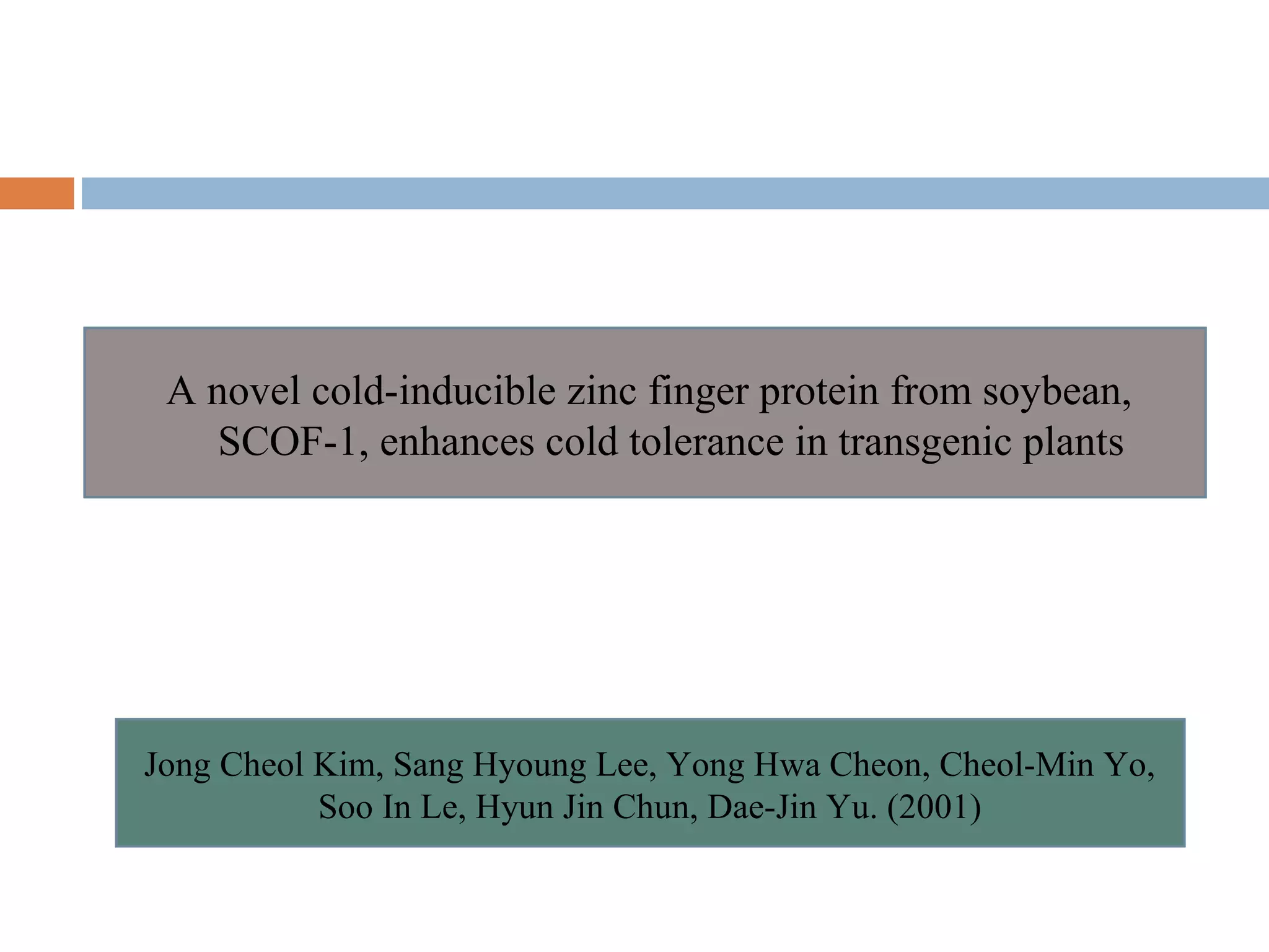 A novel cold-inducible zinc finger protein from soybean, 
SCOF-1, enhances cold tolerance in transgenic plants 
Jong Cheol Kim, Sang Hyoung Lee, Yong Hwa Cheon, Cheol-Min Yo, 
Soo In Le, Hyun Jin Chun, Dae-Jin Yu. (2001) 
 