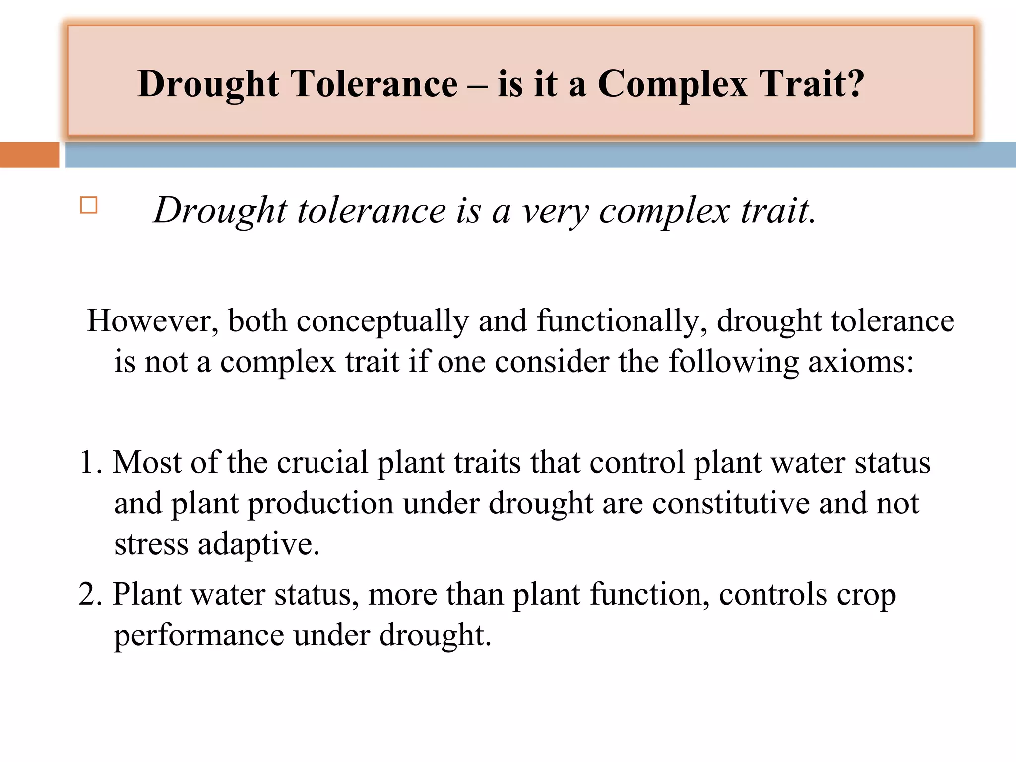 Drought Tolerance – is it a Complex Trait? 
 Drought tolerance is a very complex trait. 
However, both conceptually and functionally, drought tolerance 
is not a complex trait if one consider the following axioms: 
1. Most of the crucial plant traits that control plant water status 
and plant production under drought are constitutive and not 
stress adaptive. 
2. Plant water status, more than plant function, controls crop 
performance under drought. 
 