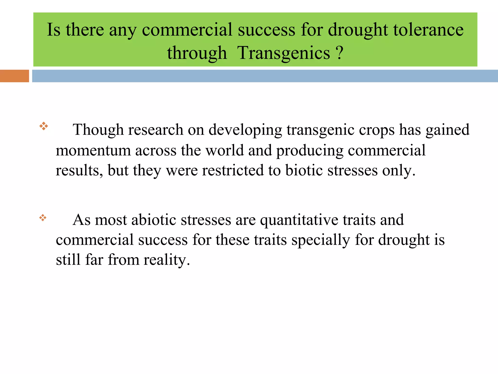 Is there any commercial success for drought tolerance 
through Transgenics ? 
 Though research on developing transgenic crops has gained 
momentum across the world and producing commercial 
results, but they were restricted to biotic stresses only. 
 As most abiotic stresses are quantitative traits and 
commercial success for these traits specially for drought is 
still far from reality. 
 