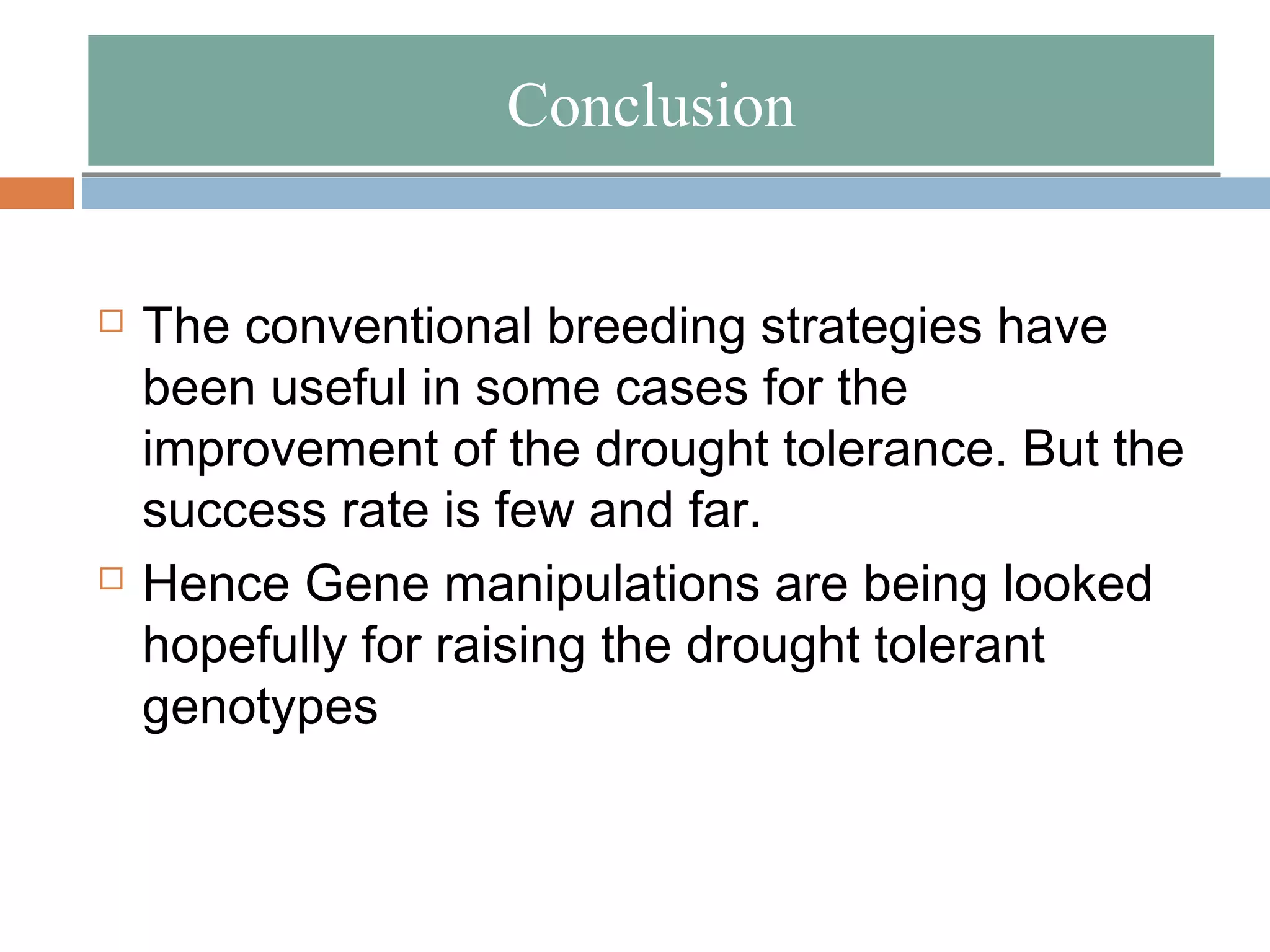 CCoonncclluussiioonn 
 The conventional breeding strategies have 
been useful in some cases for the 
improvement of the drought tolerance. But the 
success rate is few and far. 
 Hence Gene manipulations are being looked 
hopefully for raising the drought tolerant 
genotypes 
 