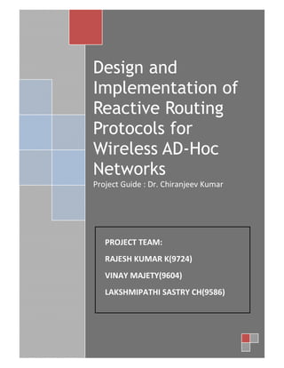 1




    Design and
    Implementation of
    Reactive Routing
    Protocols for
    Wireless AD-Hoc
    Networks
    Project Guide : Dr. Chiranjeev Kumar




       PROJECT TEAM:
       RAJESH KUMAR K(9724)
       VINAY MAJETY(9604)
       LAKSHMIPATHI SASTRY CH(9586)




1
 