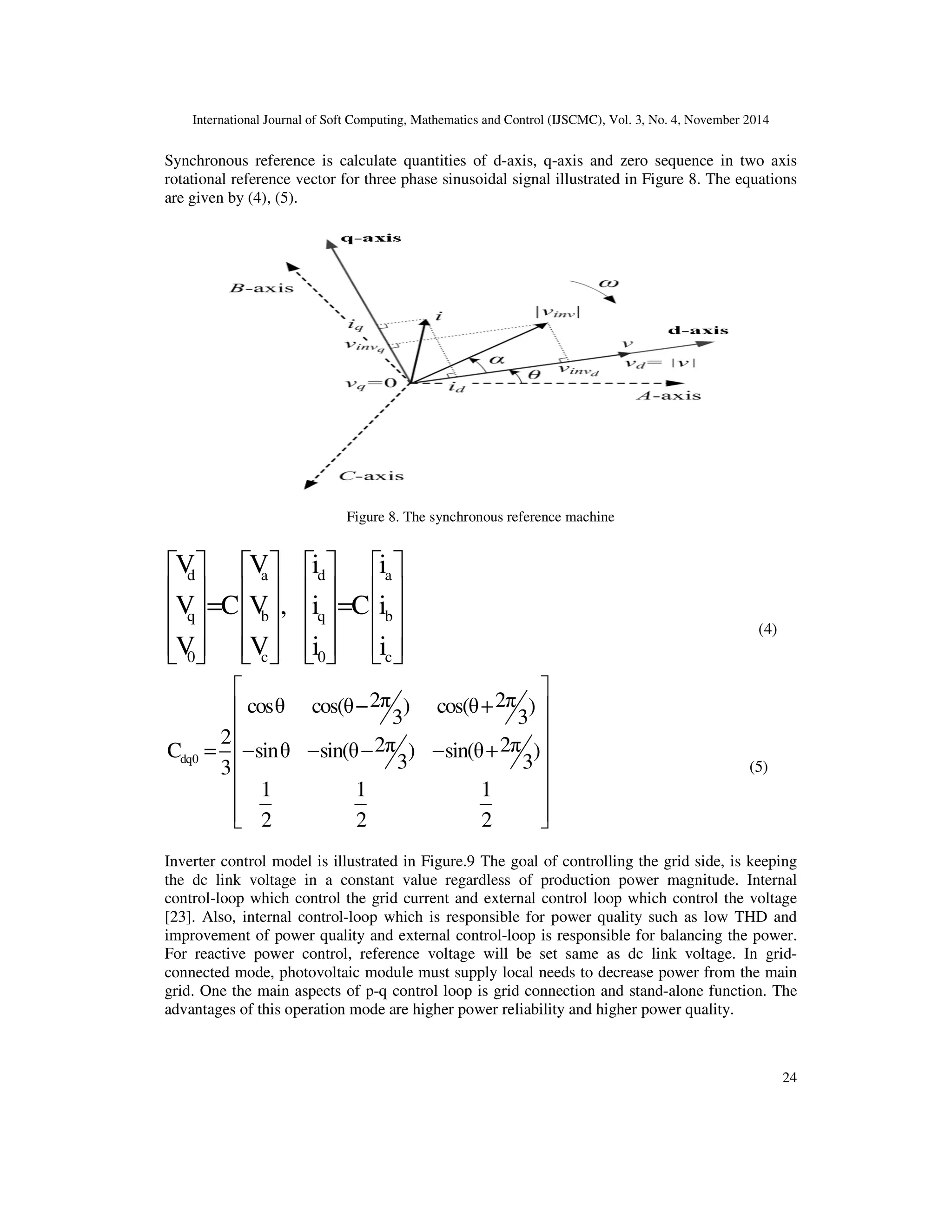 International Journal of Soft Computing, Mathematics and Control (IJSCMC), Vol. 3, No. 4, November 2014
24
Synchronous reference is calculate quantities of d-axis, q-axis and zero sequence in two axis
rotational reference vector for three phase sinusoidal signal illustrated in Figure 8. The equations
are given by (4), (5).
Figure 8. The synchronous reference machine
d a d a
q b q b
0 c 0 c
V V i i
V C V , i C i
V V i i
       
       = =       
              
(4)
dq0
2π 2πcosθ cos(θ ) cos(θ )
3 3
2 2π 2πC sinθ sin(θ ) sin(θ )
3 33
1 1 1
2 2 2
 
− + 
 
− − − − + 
 
 

=
 
(5)
Inverter control model is illustrated in Figure.9 The goal of controlling the grid side, is keeping
the dc link voltage in a constant value regardless of production power magnitude. Internal
control-loop which control the grid current and external control loop which control the voltage
[23]. Also, internal control-loop which is responsible for power quality such as low THD and
improvement of power quality and external control-loop is responsible for balancing the power.
For reactive power control, reference voltage will be set same as dc link voltage. In grid-
connected mode, photovoltaic module must supply local needs to decrease power from the main
grid. One the main aspects of p-q control loop is grid connection and stand-alone function. The
advantages of this operation mode are higher power reliability and higher power quality.
 